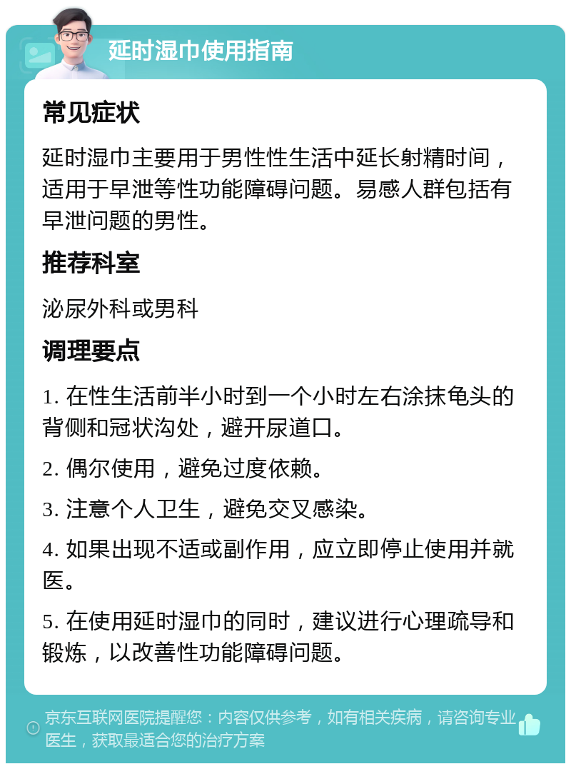 延时湿巾使用指南 常见症状 延时湿巾主要用于男性性生活中延长射精时间，适用于早泄等性功能障碍问题。易感人群包括有早泄问题的男性。 推荐科室 泌尿外科或男科 调理要点 1. 在性生活前半小时到一个小时左右涂抹龟头的背侧和冠状沟处，避开尿道口。 2. 偶尔使用，避免过度依赖。 3. 注意个人卫生，避免交叉感染。 4. 如果出现不适或副作用，应立即停止使用并就医。 5. 在使用延时湿巾的同时，建议进行心理疏导和锻炼，以改善性功能障碍问题。