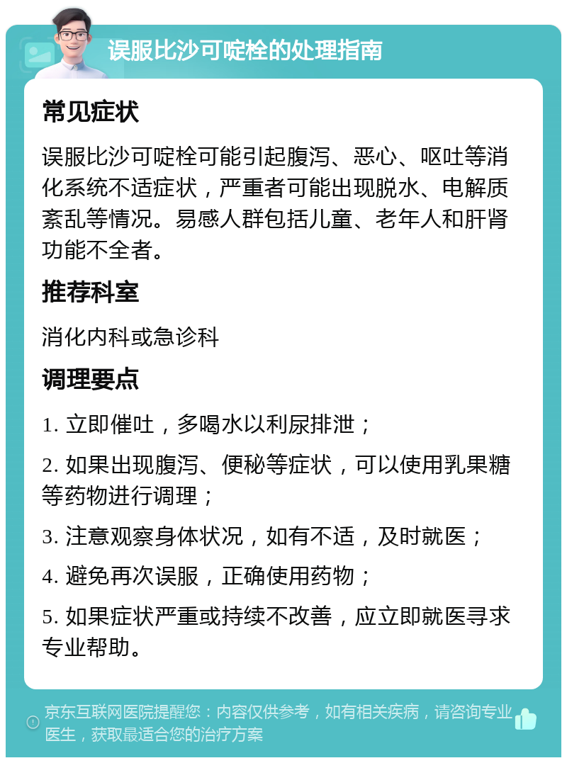 误服比沙可啶栓的处理指南 常见症状 误服比沙可啶栓可能引起腹泻、恶心、呕吐等消化系统不适症状，严重者可能出现脱水、电解质紊乱等情况。易感人群包括儿童、老年人和肝肾功能不全者。 推荐科室 消化内科或急诊科 调理要点 1. 立即催吐，多喝水以利尿排泄； 2. 如果出现腹泻、便秘等症状，可以使用乳果糖等药物进行调理； 3. 注意观察身体状况，如有不适，及时就医； 4. 避免再次误服，正确使用药物； 5. 如果症状严重或持续不改善，应立即就医寻求专业帮助。