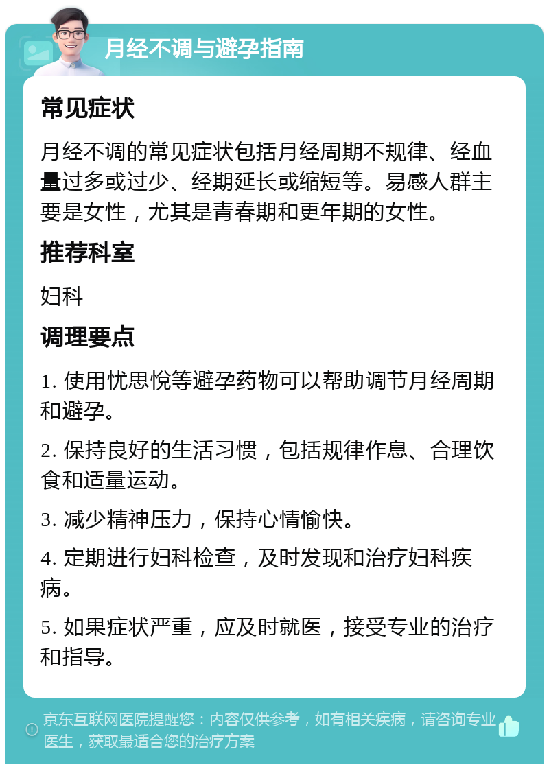 月经不调与避孕指南 常见症状 月经不调的常见症状包括月经周期不规律、经血量过多或过少、经期延长或缩短等。易感人群主要是女性，尤其是青春期和更年期的女性。 推荐科室 妇科 调理要点 1. 使用忧思悅等避孕药物可以帮助调节月经周期和避孕。 2. 保持良好的生活习惯，包括规律作息、合理饮食和适量运动。 3. 减少精神压力，保持心情愉快。 4. 定期进行妇科检查，及时发现和治疗妇科疾病。 5. 如果症状严重，应及时就医，接受专业的治疗和指导。