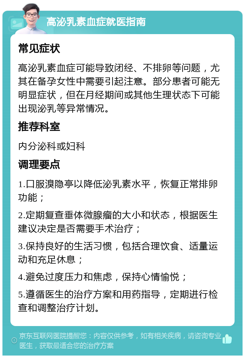 高泌乳素血症就医指南 常见症状 高泌乳素血症可能导致闭经、不排卵等问题，尤其在备孕女性中需要引起注意。部分患者可能无明显症状，但在月经期间或其他生理状态下可能出现泌乳等异常情况。 推荐科室 内分泌科或妇科 调理要点 1.口服溴隐亭以降低泌乳素水平，恢复正常排卵功能； 2.定期复查垂体微腺瘤的大小和状态，根据医生建议决定是否需要手术治疗； 3.保持良好的生活习惯，包括合理饮食、适量运动和充足休息； 4.避免过度压力和焦虑，保持心情愉悦； 5.遵循医生的治疗方案和用药指导，定期进行检查和调整治疗计划。