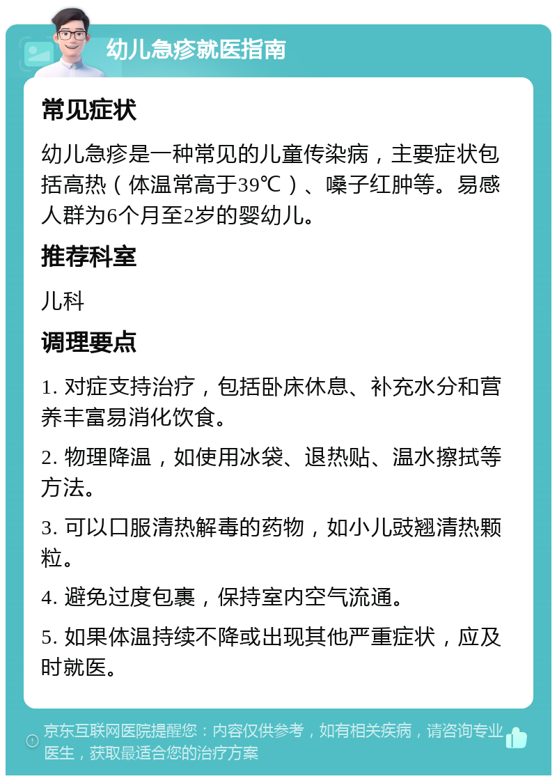 幼儿急疹就医指南 常见症状 幼儿急疹是一种常见的儿童传染病，主要症状包括高热（体温常高于39℃）、嗓子红肿等。易感人群为6个月至2岁的婴幼儿。 推荐科室 儿科 调理要点 1. 对症支持治疗，包括卧床休息、补充水分和营养丰富易消化饮食。 2. 物理降温，如使用冰袋、退热贴、温水擦拭等方法。 3. 可以口服清热解毒的药物，如小儿豉翘清热颗粒。 4. 避免过度包裹，保持室内空气流通。 5. 如果体温持续不降或出现其他严重症状，应及时就医。