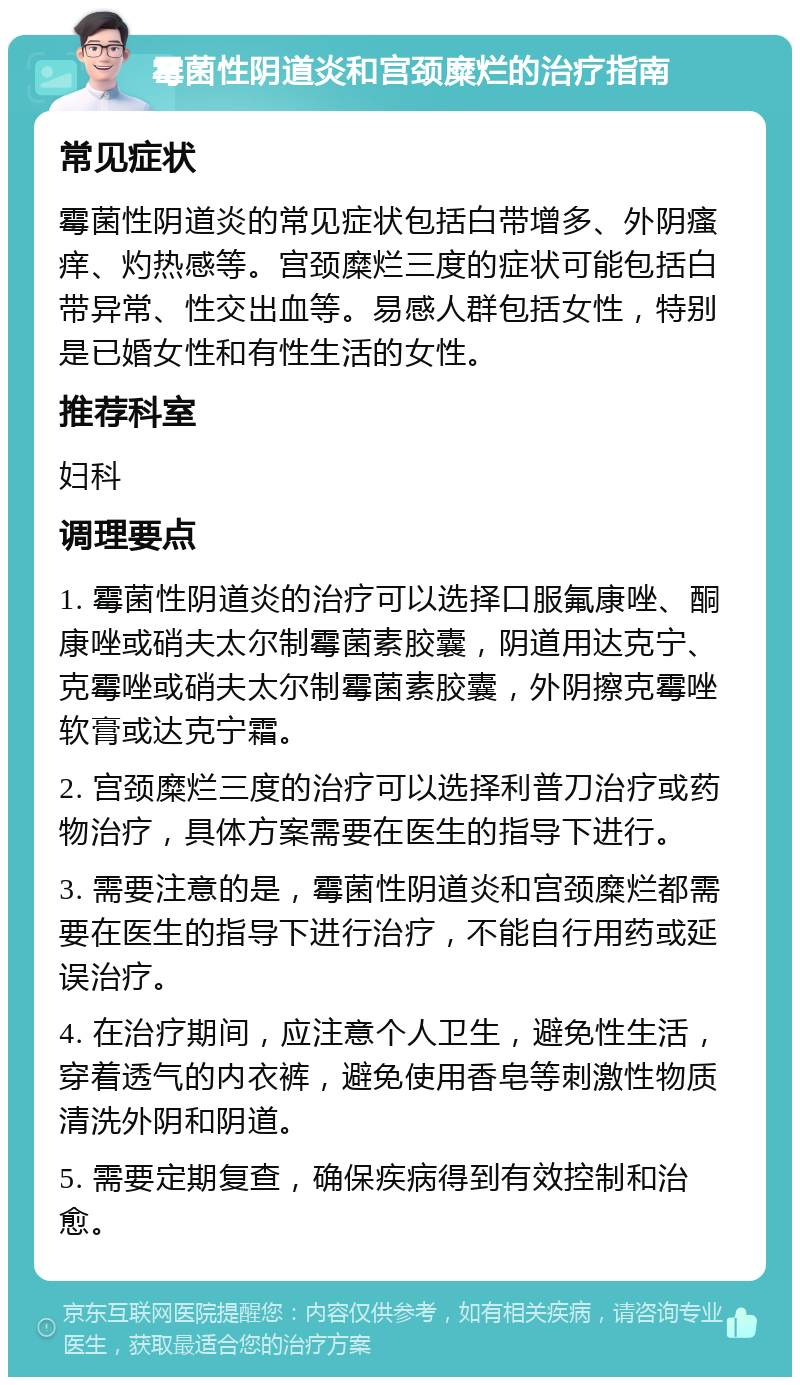 霉菌性阴道炎和宫颈糜烂的治疗指南 常见症状 霉菌性阴道炎的常见症状包括白带增多、外阴瘙痒、灼热感等。宫颈糜烂三度的症状可能包括白带异常、性交出血等。易感人群包括女性，特别是已婚女性和有性生活的女性。 推荐科室 妇科 调理要点 1. 霉菌性阴道炎的治疗可以选择口服氟康唑、酮康唑或硝夫太尔制霉菌素胶囊，阴道用达克宁、克霉唑或硝夫太尔制霉菌素胶囊，外阴擦克霉唑软膏或达克宁霜。 2. 宫颈糜烂三度的治疗可以选择利普刀治疗或药物治疗，具体方案需要在医生的指导下进行。 3. 需要注意的是，霉菌性阴道炎和宫颈糜烂都需要在医生的指导下进行治疗，不能自行用药或延误治疗。 4. 在治疗期间，应注意个人卫生，避免性生活，穿着透气的内衣裤，避免使用香皂等刺激性物质清洗外阴和阴道。 5. 需要定期复查，确保疾病得到有效控制和治愈。