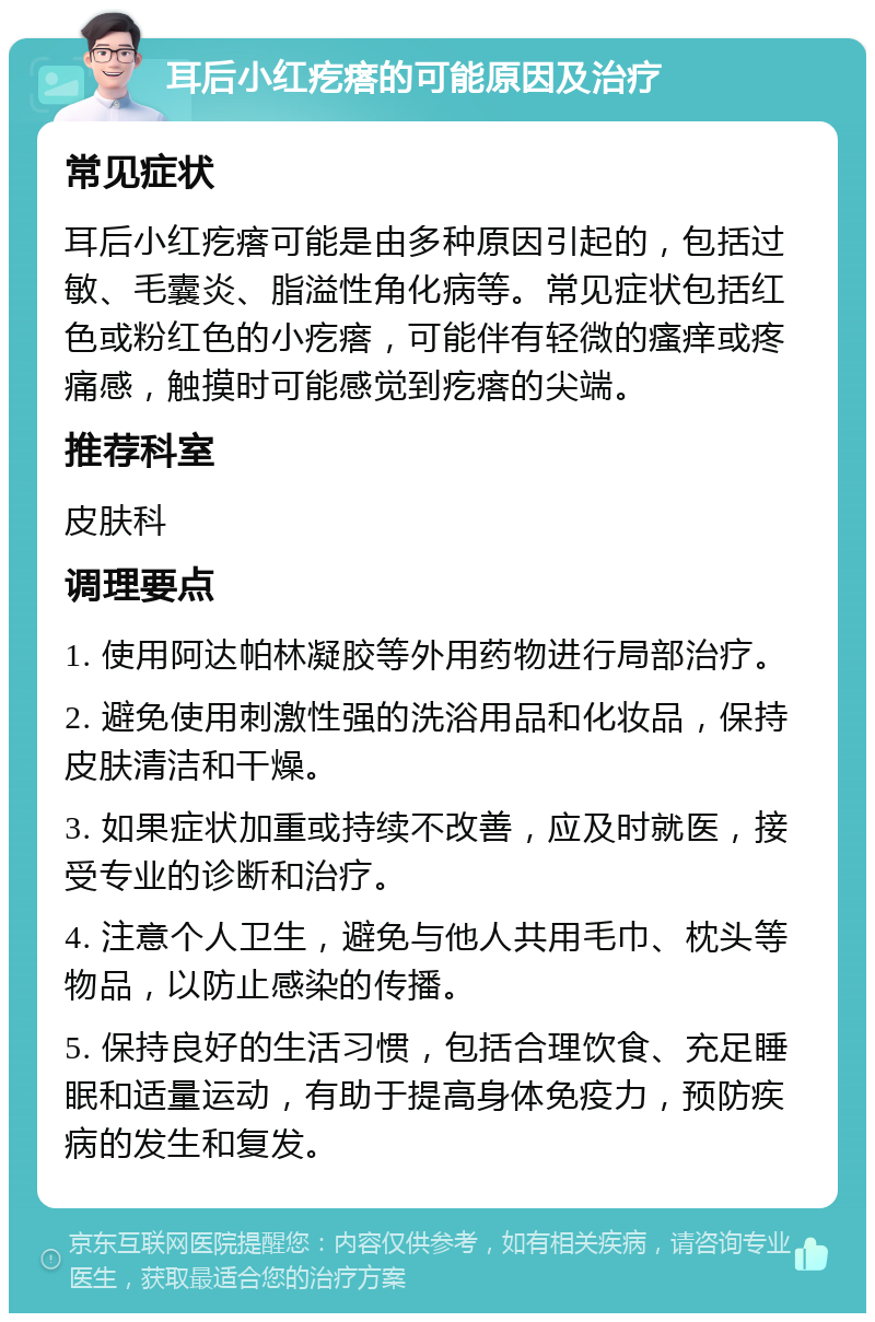 耳后小红疙瘩的可能原因及治疗 常见症状 耳后小红疙瘩可能是由多种原因引起的，包括过敏、毛囊炎、脂溢性角化病等。常见症状包括红色或粉红色的小疙瘩，可能伴有轻微的瘙痒或疼痛感，触摸时可能感觉到疙瘩的尖端。 推荐科室 皮肤科 调理要点 1. 使用阿达帕林凝胶等外用药物进行局部治疗。 2. 避免使用刺激性强的洗浴用品和化妆品，保持皮肤清洁和干燥。 3. 如果症状加重或持续不改善，应及时就医，接受专业的诊断和治疗。 4. 注意个人卫生，避免与他人共用毛巾、枕头等物品，以防止感染的传播。 5. 保持良好的生活习惯，包括合理饮食、充足睡眠和适量运动，有助于提高身体免疫力，预防疾病的发生和复发。