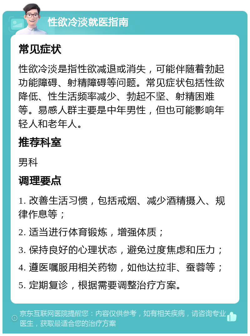 性欲冷淡就医指南 常见症状 性欲冷淡是指性欲减退或消失，可能伴随着勃起功能障碍、射精障碍等问题。常见症状包括性欲降低、性生活频率减少、勃起不坚、射精困难等。易感人群主要是中年男性，但也可能影响年轻人和老年人。 推荐科室 男科 调理要点 1. 改善生活习惯，包括戒烟、减少酒精摄入、规律作息等； 2. 适当进行体育锻炼，增强体质； 3. 保持良好的心理状态，避免过度焦虑和压力； 4. 遵医嘱服用相关药物，如他达拉非、蚕蓉等； 5. 定期复诊，根据需要调整治疗方案。