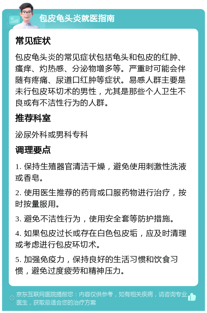 包皮龟头炎就医指南 常见症状 包皮龟头炎的常见症状包括龟头和包皮的红肿、瘙痒、灼热感、分泌物增多等。严重时可能会伴随有疼痛、尿道口红肿等症状。易感人群主要是未行包皮环切术的男性，尤其是那些个人卫生不良或有不洁性行为的人群。 推荐科室 泌尿外科或男科专科 调理要点 1. 保持生殖器官清洁干燥，避免使用刺激性洗液或香皂。 2. 使用医生推荐的药膏或口服药物进行治疗，按时按量服用。 3. 避免不洁性行为，使用安全套等防护措施。 4. 如果包皮过长或存在白色包皮垢，应及时清理或考虑进行包皮环切术。 5. 加强免疫力，保持良好的生活习惯和饮食习惯，避免过度疲劳和精神压力。