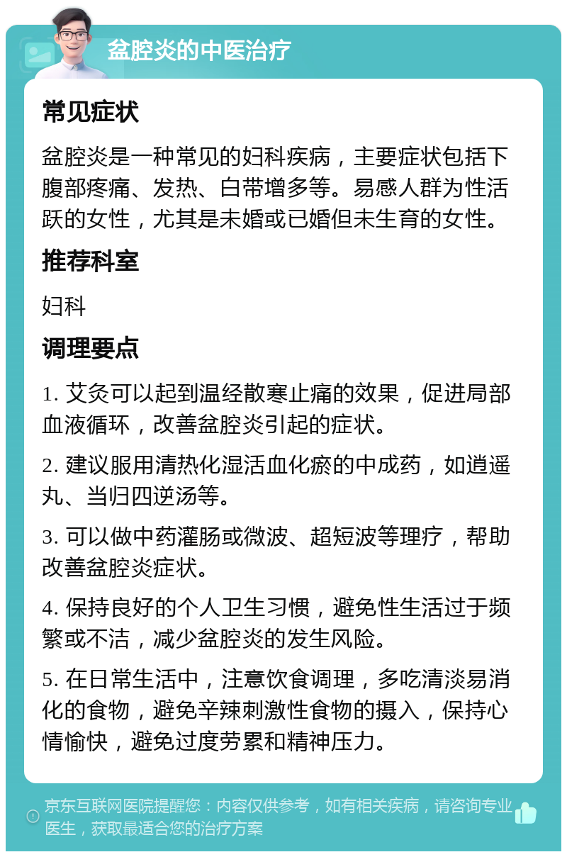 盆腔炎的中医治疗 常见症状 盆腔炎是一种常见的妇科疾病，主要症状包括下腹部疼痛、发热、白带增多等。易感人群为性活跃的女性，尤其是未婚或已婚但未生育的女性。 推荐科室 妇科 调理要点 1. 艾灸可以起到温经散寒止痛的效果，促进局部血液循环，改善盆腔炎引起的症状。 2. 建议服用清热化湿活血化瘀的中成药，如逍遥丸、当归四逆汤等。 3. 可以做中药灌肠或微波、超短波等理疗，帮助改善盆腔炎症状。 4. 保持良好的个人卫生习惯，避免性生活过于频繁或不洁，减少盆腔炎的发生风险。 5. 在日常生活中，注意饮食调理，多吃清淡易消化的食物，避免辛辣刺激性食物的摄入，保持心情愉快，避免过度劳累和精神压力。