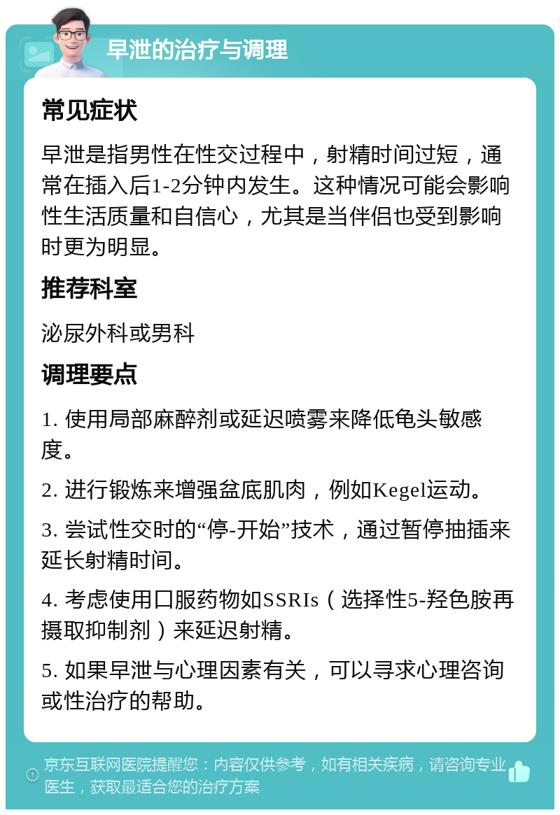 早泄的治疗与调理 常见症状 早泄是指男性在性交过程中，射精时间过短，通常在插入后1-2分钟内发生。这种情况可能会影响性生活质量和自信心，尤其是当伴侣也受到影响时更为明显。 推荐科室 泌尿外科或男科 调理要点 1. 使用局部麻醉剂或延迟喷雾来降低龟头敏感度。 2. 进行锻炼来增强盆底肌肉，例如Kegel运动。 3. 尝试性交时的“停-开始”技术，通过暂停抽插来延长射精时间。 4. 考虑使用口服药物如SSRIs（选择性5-羟色胺再摄取抑制剂）来延迟射精。 5. 如果早泄与心理因素有关，可以寻求心理咨询或性治疗的帮助。