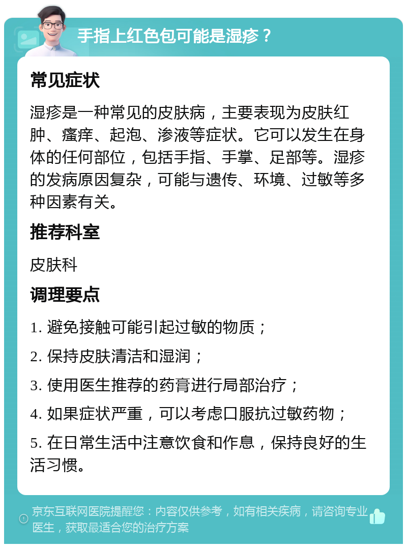 手指上红色包可能是湿疹？ 常见症状 湿疹是一种常见的皮肤病，主要表现为皮肤红肿、瘙痒、起泡、渗液等症状。它可以发生在身体的任何部位，包括手指、手掌、足部等。湿疹的发病原因复杂，可能与遗传、环境、过敏等多种因素有关。 推荐科室 皮肤科 调理要点 1. 避免接触可能引起过敏的物质； 2. 保持皮肤清洁和湿润； 3. 使用医生推荐的药膏进行局部治疗； 4. 如果症状严重，可以考虑口服抗过敏药物； 5. 在日常生活中注意饮食和作息，保持良好的生活习惯。