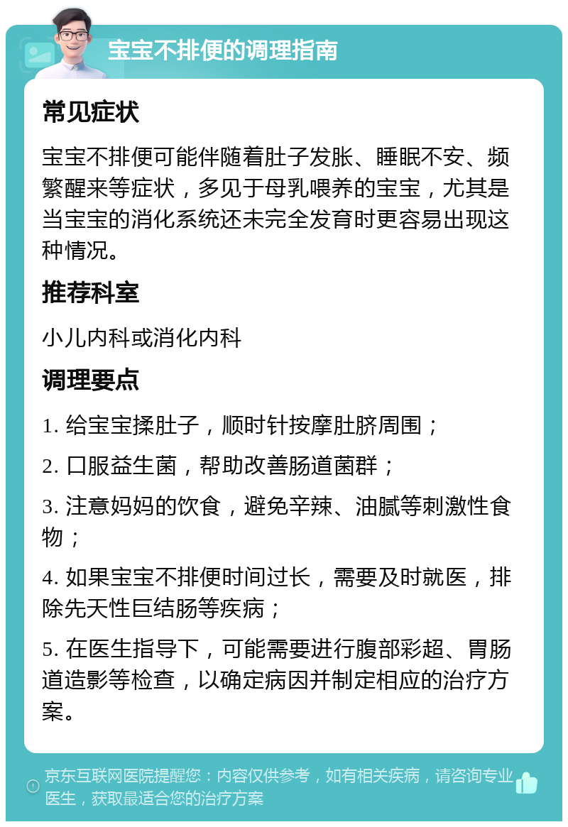 宝宝不排便的调理指南 常见症状 宝宝不排便可能伴随着肚子发胀、睡眠不安、频繁醒来等症状，多见于母乳喂养的宝宝，尤其是当宝宝的消化系统还未完全发育时更容易出现这种情况。 推荐科室 小儿内科或消化内科 调理要点 1. 给宝宝揉肚子，顺时针按摩肚脐周围； 2. 口服益生菌，帮助改善肠道菌群； 3. 注意妈妈的饮食，避免辛辣、油腻等刺激性食物； 4. 如果宝宝不排便时间过长，需要及时就医，排除先天性巨结肠等疾病； 5. 在医生指导下，可能需要进行腹部彩超、胃肠道造影等检查，以确定病因并制定相应的治疗方案。