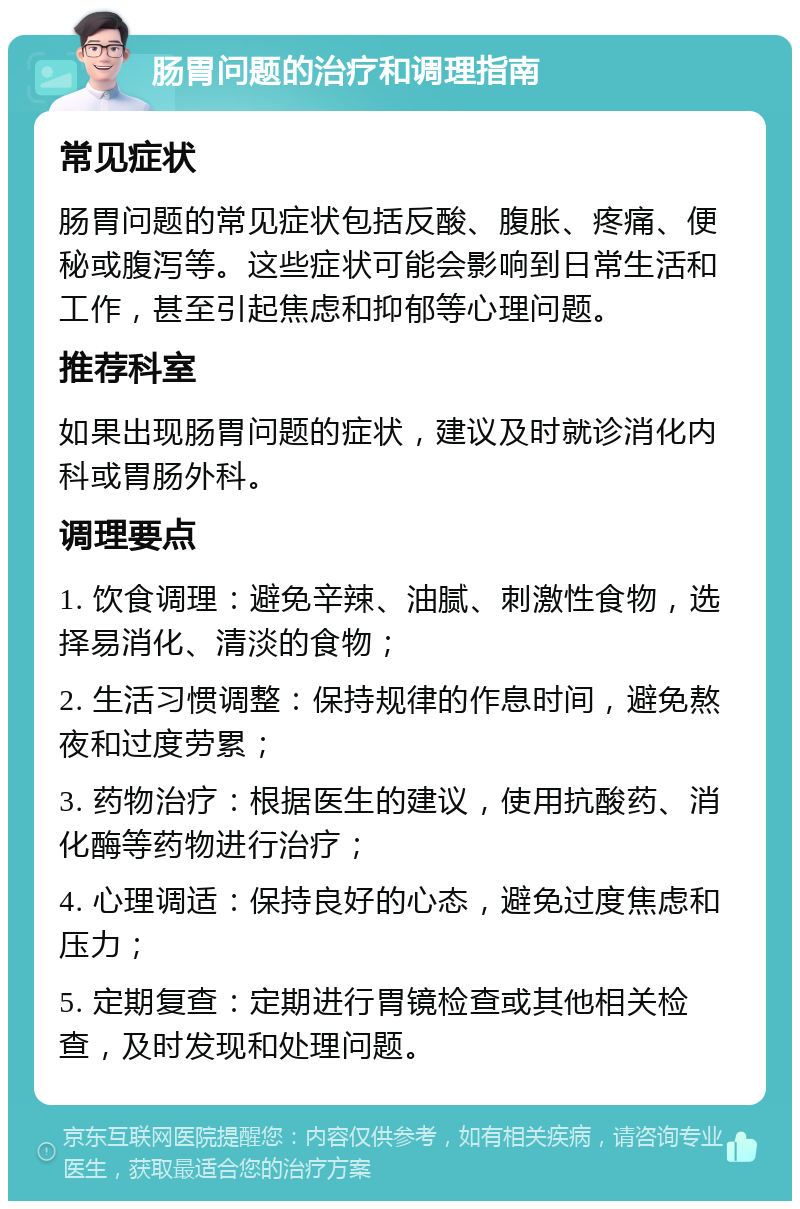 肠胃问题的治疗和调理指南 常见症状 肠胃问题的常见症状包括反酸、腹胀、疼痛、便秘或腹泻等。这些症状可能会影响到日常生活和工作，甚至引起焦虑和抑郁等心理问题。 推荐科室 如果出现肠胃问题的症状，建议及时就诊消化内科或胃肠外科。 调理要点 1. 饮食调理：避免辛辣、油腻、刺激性食物，选择易消化、清淡的食物； 2. 生活习惯调整：保持规律的作息时间，避免熬夜和过度劳累； 3. 药物治疗：根据医生的建议，使用抗酸药、消化酶等药物进行治疗； 4. 心理调适：保持良好的心态，避免过度焦虑和压力； 5. 定期复查：定期进行胃镜检查或其他相关检查，及时发现和处理问题。