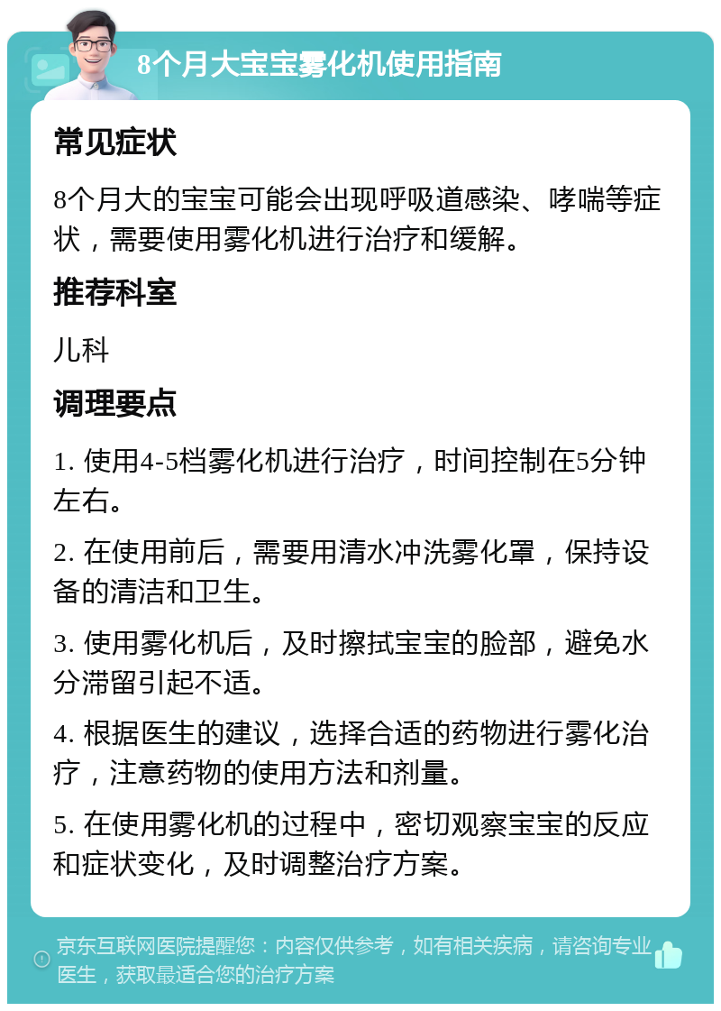 8个月大宝宝雾化机使用指南 常见症状 8个月大的宝宝可能会出现呼吸道感染、哮喘等症状，需要使用雾化机进行治疗和缓解。 推荐科室 儿科 调理要点 1. 使用4-5档雾化机进行治疗，时间控制在5分钟左右。 2. 在使用前后，需要用清水冲洗雾化罩，保持设备的清洁和卫生。 3. 使用雾化机后，及时擦拭宝宝的脸部，避免水分滞留引起不适。 4. 根据医生的建议，选择合适的药物进行雾化治疗，注意药物的使用方法和剂量。 5. 在使用雾化机的过程中，密切观察宝宝的反应和症状变化，及时调整治疗方案。