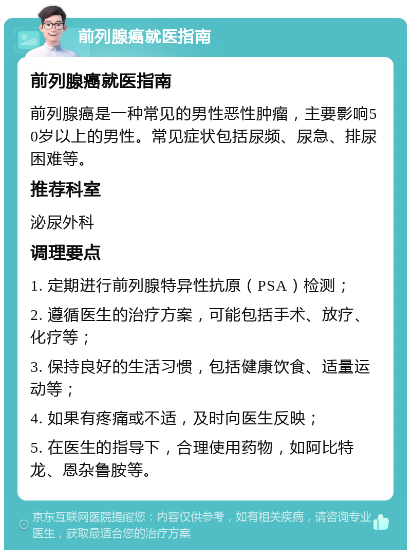 前列腺癌就医指南 前列腺癌就医指南 前列腺癌是一种常见的男性恶性肿瘤，主要影响50岁以上的男性。常见症状包括尿频、尿急、排尿困难等。 推荐科室 泌尿外科 调理要点 1. 定期进行前列腺特异性抗原（PSA）检测； 2. 遵循医生的治疗方案，可能包括手术、放疗、化疗等； 3. 保持良好的生活习惯，包括健康饮食、适量运动等； 4. 如果有疼痛或不适，及时向医生反映； 5. 在医生的指导下，合理使用药物，如阿比特龙、恩杂鲁胺等。