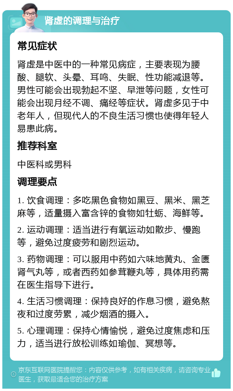 肾虚的调理与治疗 常见症状 肾虚是中医中的一种常见病症，主要表现为腰酸、腿软、头晕、耳鸣、失眠、性功能减退等。男性可能会出现勃起不坚、早泄等问题，女性可能会出现月经不调、痛经等症状。肾虚多见于中老年人，但现代人的不良生活习惯也使得年轻人易患此病。 推荐科室 中医科或男科 调理要点 1. 饮食调理：多吃黑色食物如黑豆、黑米、黑芝麻等，适量摄入富含锌的食物如牡蛎、海鲜等。 2. 运动调理：适当进行有氧运动如散步、慢跑等，避免过度疲劳和剧烈运动。 3. 药物调理：可以服用中药如六味地黄丸、金匮肾气丸等，或者西药如参茸鞭丸等，具体用药需在医生指导下进行。 4. 生活习惯调理：保持良好的作息习惯，避免熬夜和过度劳累，减少烟酒的摄入。 5. 心理调理：保持心情愉悦，避免过度焦虑和压力，适当进行放松训练如瑜伽、冥想等。