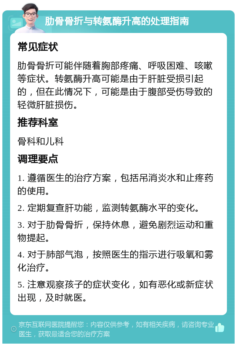 肋骨骨折与转氨酶升高的处理指南 常见症状 肋骨骨折可能伴随着胸部疼痛、呼吸困难、咳嗽等症状。转氨酶升高可能是由于肝脏受损引起的，但在此情况下，可能是由于腹部受伤导致的轻微肝脏损伤。 推荐科室 骨科和儿科 调理要点 1. 遵循医生的治疗方案，包括吊消炎水和止疼药的使用。 2. 定期复查肝功能，监测转氨酶水平的变化。 3. 对于肋骨骨折，保持休息，避免剧烈运动和重物提起。 4. 对于肺部气泡，按照医生的指示进行吸氧和雾化治疗。 5. 注意观察孩子的症状变化，如有恶化或新症状出现，及时就医。