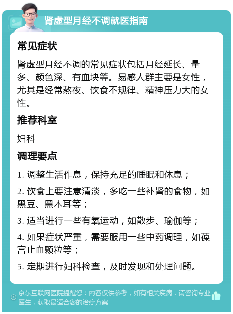 肾虚型月经不调就医指南 常见症状 肾虚型月经不调的常见症状包括月经延长、量多、颜色深、有血块等。易感人群主要是女性，尤其是经常熬夜、饮食不规律、精神压力大的女性。 推荐科室 妇科 调理要点 1. 调整生活作息，保持充足的睡眠和休息； 2. 饮食上要注意清淡，多吃一些补肾的食物，如黑豆、黑木耳等； 3. 适当进行一些有氧运动，如散步、瑜伽等； 4. 如果症状严重，需要服用一些中药调理，如葆宫止血颗粒等； 5. 定期进行妇科检查，及时发现和处理问题。