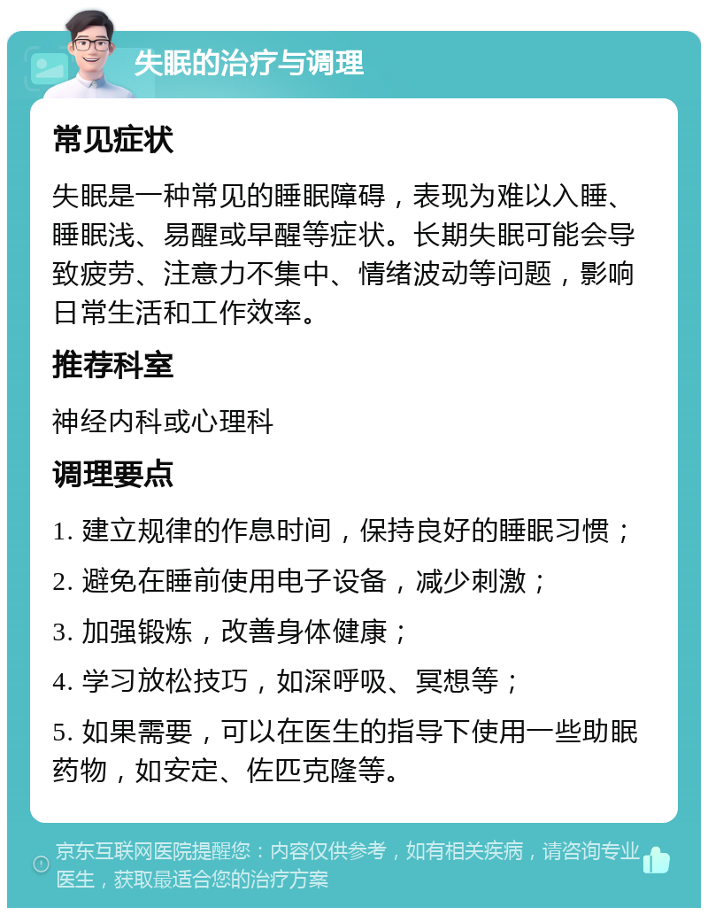 失眠的治疗与调理 常见症状 失眠是一种常见的睡眠障碍，表现为难以入睡、睡眠浅、易醒或早醒等症状。长期失眠可能会导致疲劳、注意力不集中、情绪波动等问题，影响日常生活和工作效率。 推荐科室 神经内科或心理科 调理要点 1. 建立规律的作息时间，保持良好的睡眠习惯； 2. 避免在睡前使用电子设备，减少刺激； 3. 加强锻炼，改善身体健康； 4. 学习放松技巧，如深呼吸、冥想等； 5. 如果需要，可以在医生的指导下使用一些助眠药物，如安定、佐匹克隆等。