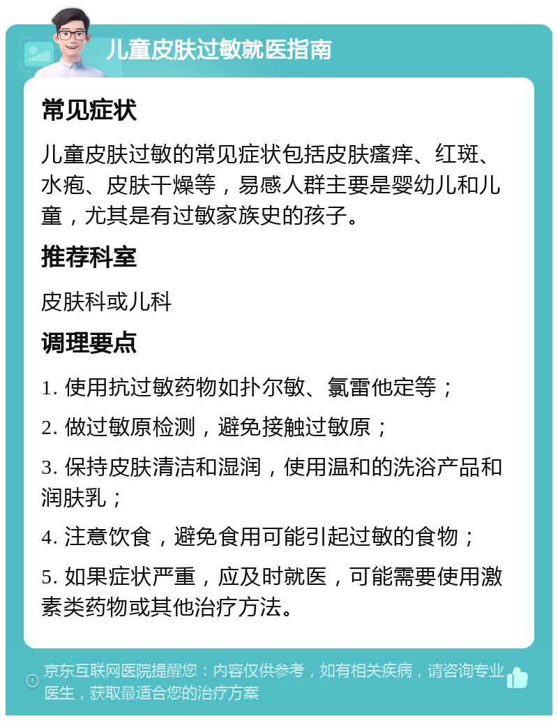 儿童皮肤过敏就医指南 常见症状 儿童皮肤过敏的常见症状包括皮肤瘙痒、红斑、水疱、皮肤干燥等，易感人群主要是婴幼儿和儿童，尤其是有过敏家族史的孩子。 推荐科室 皮肤科或儿科 调理要点 1. 使用抗过敏药物如扑尔敏、氯雷他定等； 2. 做过敏原检测，避免接触过敏原； 3. 保持皮肤清洁和湿润，使用温和的洗浴产品和润肤乳； 4. 注意饮食，避免食用可能引起过敏的食物； 5. 如果症状严重，应及时就医，可能需要使用激素类药物或其他治疗方法。