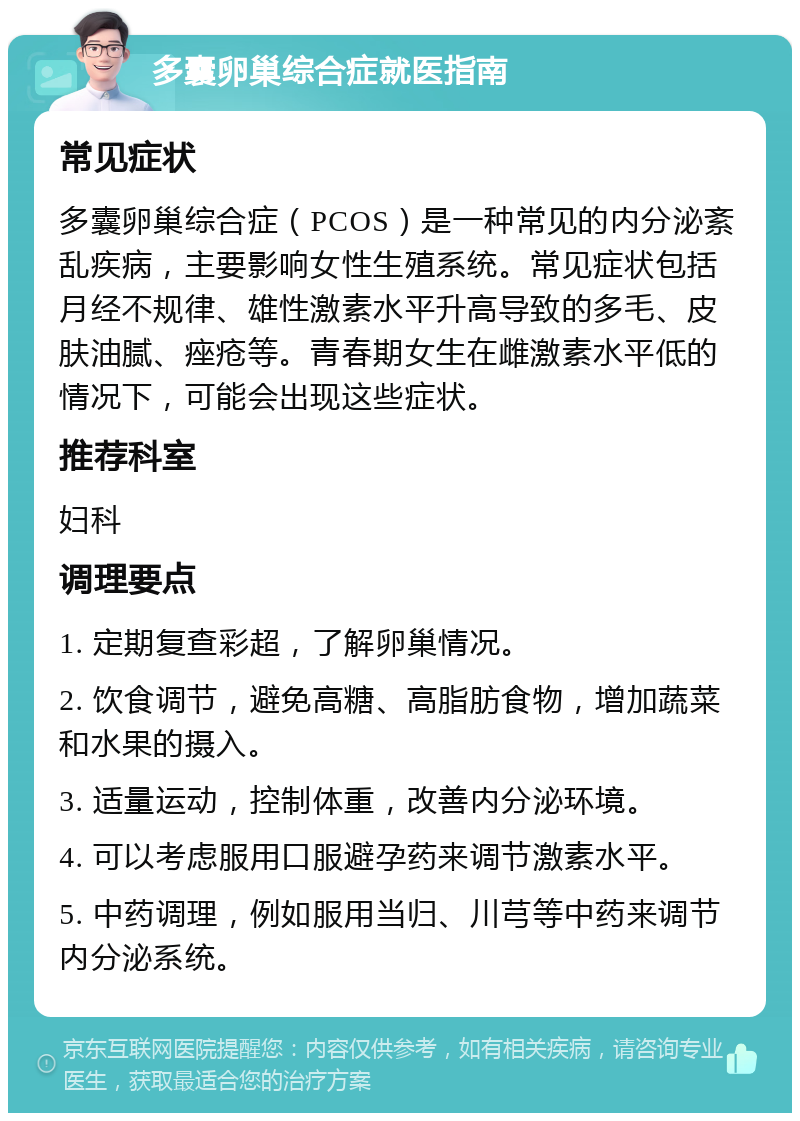 多囊卵巢综合症就医指南 常见症状 多囊卵巢综合症（PCOS）是一种常见的内分泌紊乱疾病，主要影响女性生殖系统。常见症状包括月经不规律、雄性激素水平升高导致的多毛、皮肤油腻、痤疮等。青春期女生在雌激素水平低的情况下，可能会出现这些症状。 推荐科室 妇科 调理要点 1. 定期复查彩超，了解卵巢情况。 2. 饮食调节，避免高糖、高脂肪食物，增加蔬菜和水果的摄入。 3. 适量运动，控制体重，改善内分泌环境。 4. 可以考虑服用口服避孕药来调节激素水平。 5. 中药调理，例如服用当归、川芎等中药来调节内分泌系统。