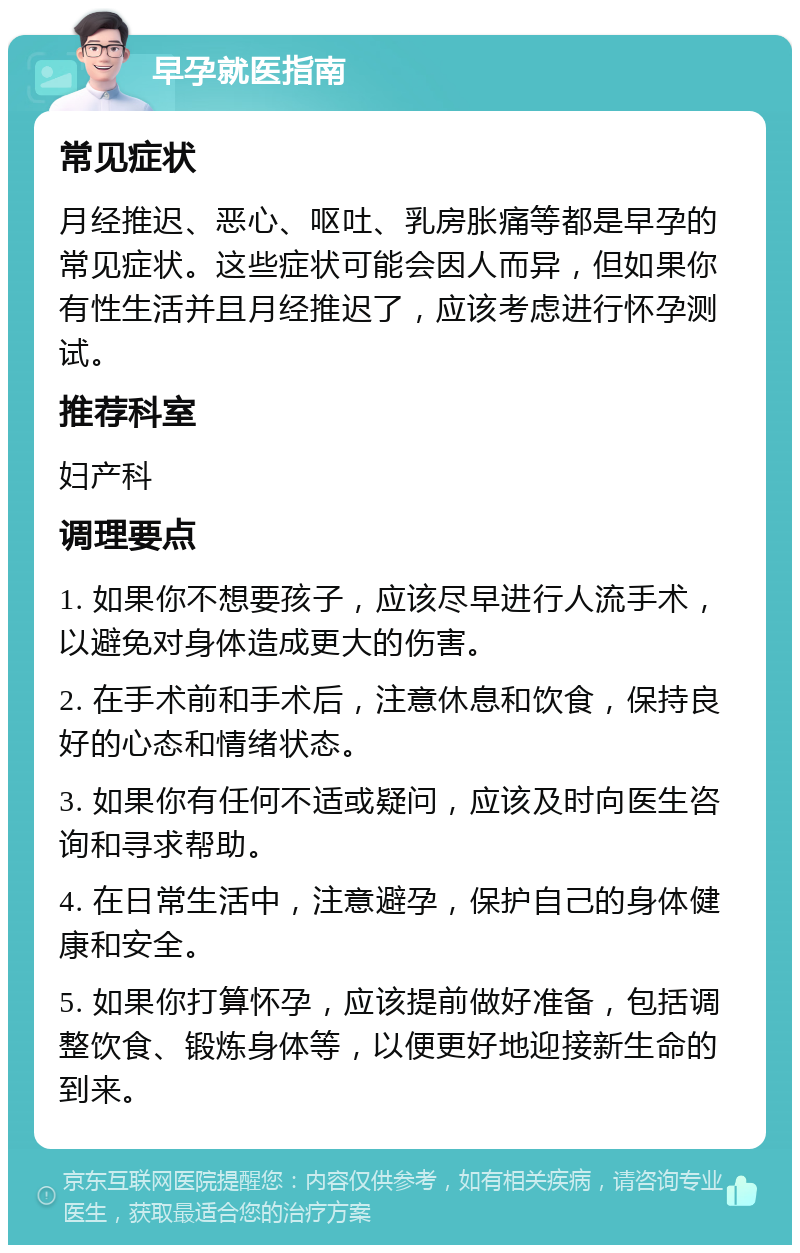 早孕就医指南 常见症状 月经推迟、恶心、呕吐、乳房胀痛等都是早孕的常见症状。这些症状可能会因人而异，但如果你有性生活并且月经推迟了，应该考虑进行怀孕测试。 推荐科室 妇产科 调理要点 1. 如果你不想要孩子，应该尽早进行人流手术，以避免对身体造成更大的伤害。 2. 在手术前和手术后，注意休息和饮食，保持良好的心态和情绪状态。 3. 如果你有任何不适或疑问，应该及时向医生咨询和寻求帮助。 4. 在日常生活中，注意避孕，保护自己的身体健康和安全。 5. 如果你打算怀孕，应该提前做好准备，包括调整饮食、锻炼身体等，以便更好地迎接新生命的到来。