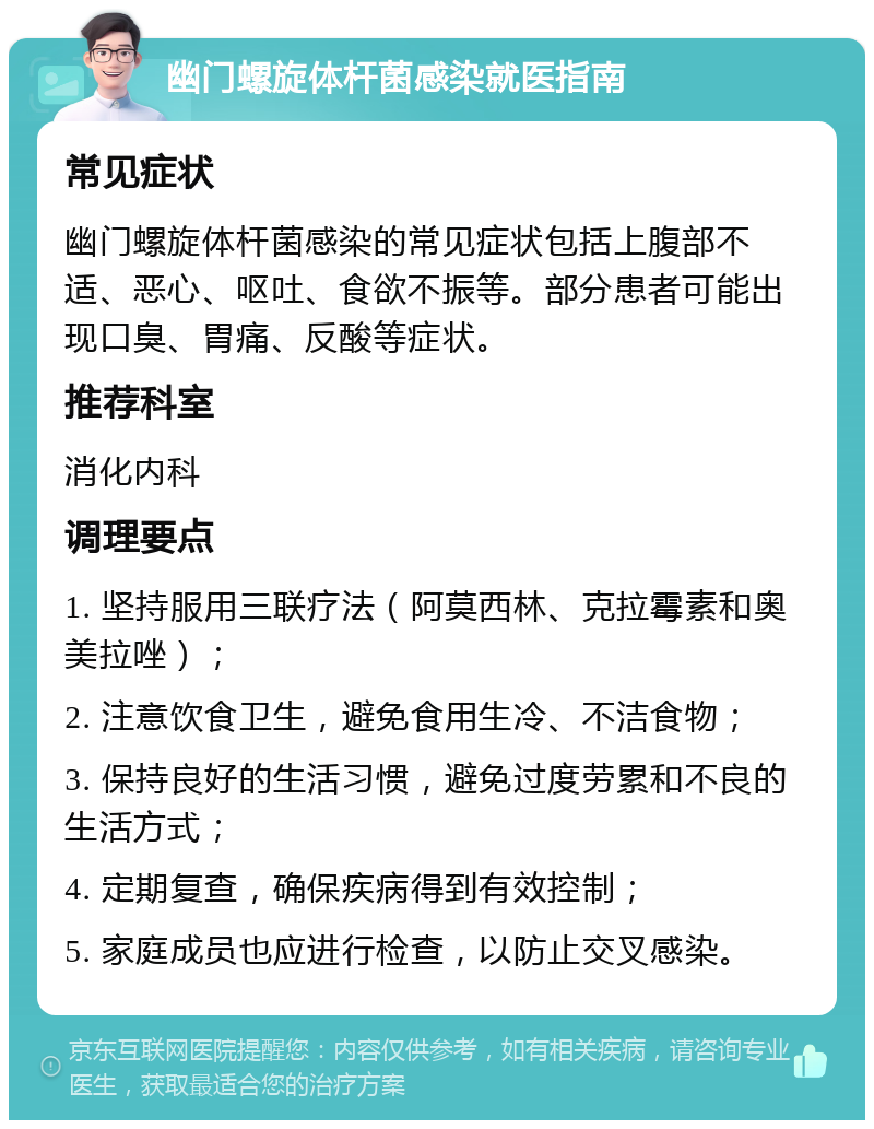 幽门螺旋体杆菌感染就医指南 常见症状 幽门螺旋体杆菌感染的常见症状包括上腹部不适、恶心、呕吐、食欲不振等。部分患者可能出现口臭、胃痛、反酸等症状。 推荐科室 消化内科 调理要点 1. 坚持服用三联疗法（阿莫西林、克拉霉素和奥美拉唑）； 2. 注意饮食卫生，避免食用生冷、不洁食物； 3. 保持良好的生活习惯，避免过度劳累和不良的生活方式； 4. 定期复查，确保疾病得到有效控制； 5. 家庭成员也应进行检查，以防止交叉感染。