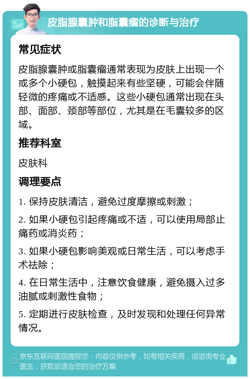 皮脂腺囊肿和脂囊瘤的诊断与治疗 常见症状 皮脂腺囊肿或脂囊瘤通常表现为皮肤上出现一个或多个小硬包，触摸起来有些坚硬，可能会伴随轻微的疼痛或不适感。这些小硬包通常出现在头部、面部、颈部等部位，尤其是在毛囊较多的区域。 推荐科室 皮肤科 调理要点 1. 保持皮肤清洁，避免过度摩擦或刺激； 2. 如果小硬包引起疼痛或不适，可以使用局部止痛药或消炎药； 3. 如果小硬包影响美观或日常生活，可以考虑手术祛除； 4. 在日常生活中，注意饮食健康，避免摄入过多油腻或刺激性食物； 5. 定期进行皮肤检查，及时发现和处理任何异常情况。