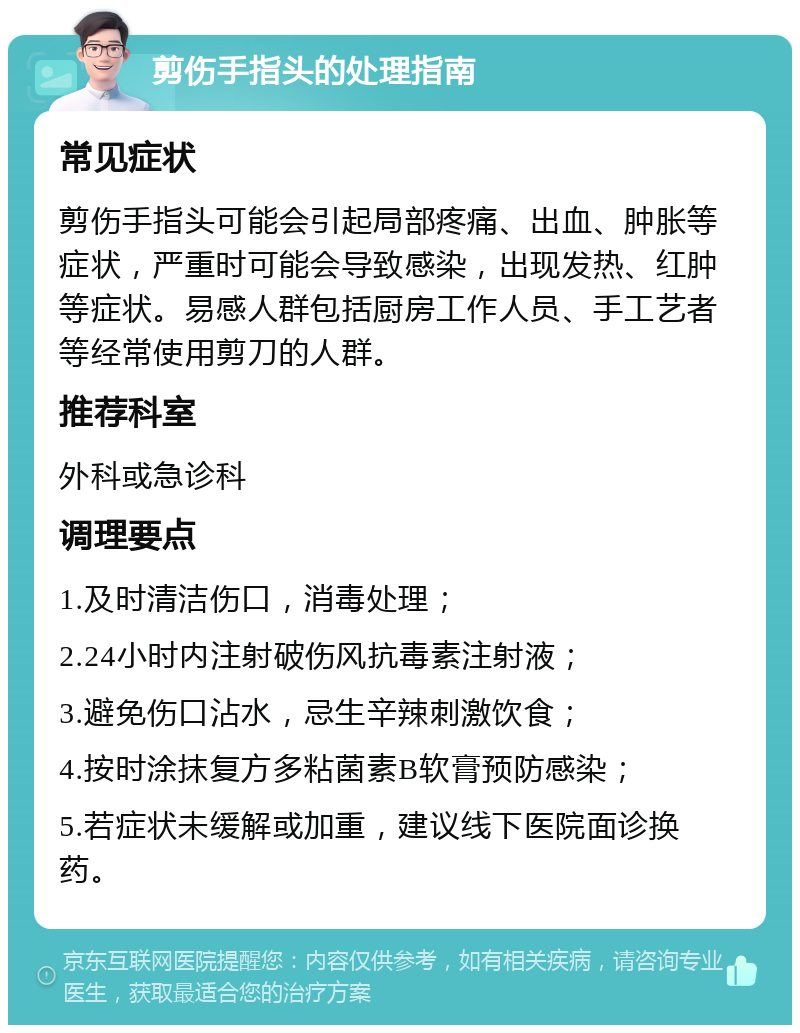 剪伤手指头的处理指南 常见症状 剪伤手指头可能会引起局部疼痛、出血、肿胀等症状，严重时可能会导致感染，出现发热、红肿等症状。易感人群包括厨房工作人员、手工艺者等经常使用剪刀的人群。 推荐科室 外科或急诊科 调理要点 1.及时清洁伤口，消毒处理； 2.24小时内注射破伤风抗毒素注射液； 3.避免伤口沾水，忌生辛辣刺激饮食； 4.按时涂抹复方多粘菌素B软膏预防感染； 5.若症状未缓解或加重，建议线下医院面诊换药。