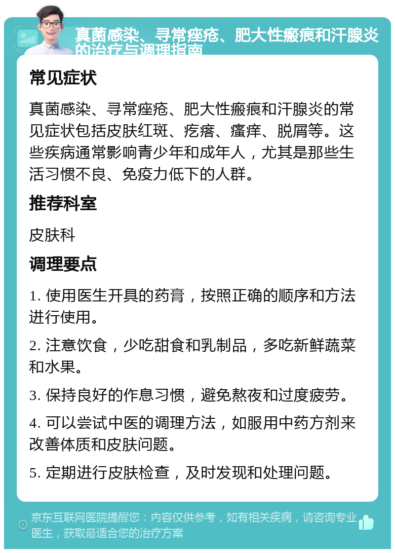 真菌感染、寻常痤疮、肥大性瘢痕和汗腺炎的治疗与调理指南 常见症状 真菌感染、寻常痤疮、肥大性瘢痕和汗腺炎的常见症状包括皮肤红斑、疙瘩、瘙痒、脱屑等。这些疾病通常影响青少年和成年人，尤其是那些生活习惯不良、免疫力低下的人群。 推荐科室 皮肤科 调理要点 1. 使用医生开具的药膏，按照正确的顺序和方法进行使用。 2. 注意饮食，少吃甜食和乳制品，多吃新鲜蔬菜和水果。 3. 保持良好的作息习惯，避免熬夜和过度疲劳。 4. 可以尝试中医的调理方法，如服用中药方剂来改善体质和皮肤问题。 5. 定期进行皮肤检查，及时发现和处理问题。