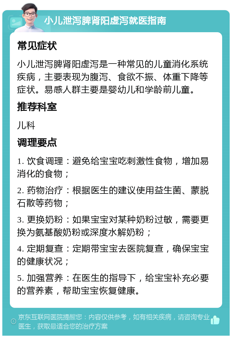 小儿泄泻脾肾阳虚泻就医指南 常见症状 小儿泄泻脾肾阳虚泻是一种常见的儿童消化系统疾病，主要表现为腹泻、食欲不振、体重下降等症状。易感人群主要是婴幼儿和学龄前儿童。 推荐科室 儿科 调理要点 1. 饮食调理：避免给宝宝吃刺激性食物，增加易消化的食物； 2. 药物治疗：根据医生的建议使用益生菌、蒙脱石散等药物； 3. 更换奶粉：如果宝宝对某种奶粉过敏，需要更换为氨基酸奶粉或深度水解奶粉； 4. 定期复查：定期带宝宝去医院复查，确保宝宝的健康状况； 5. 加强营养：在医生的指导下，给宝宝补充必要的营养素，帮助宝宝恢复健康。