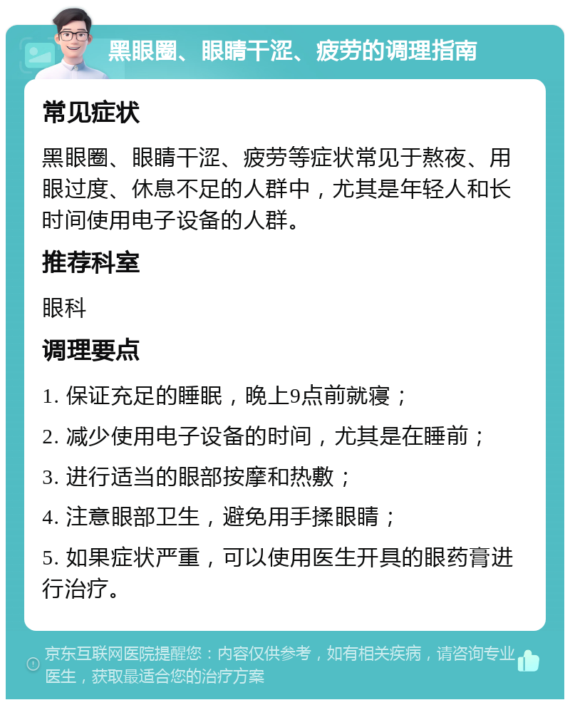 黑眼圈、眼睛干涩、疲劳的调理指南 常见症状 黑眼圈、眼睛干涩、疲劳等症状常见于熬夜、用眼过度、休息不足的人群中，尤其是年轻人和长时间使用电子设备的人群。 推荐科室 眼科 调理要点 1. 保证充足的睡眠，晚上9点前就寝； 2. 减少使用电子设备的时间，尤其是在睡前； 3. 进行适当的眼部按摩和热敷； 4. 注意眼部卫生，避免用手揉眼睛； 5. 如果症状严重，可以使用医生开具的眼药膏进行治疗。