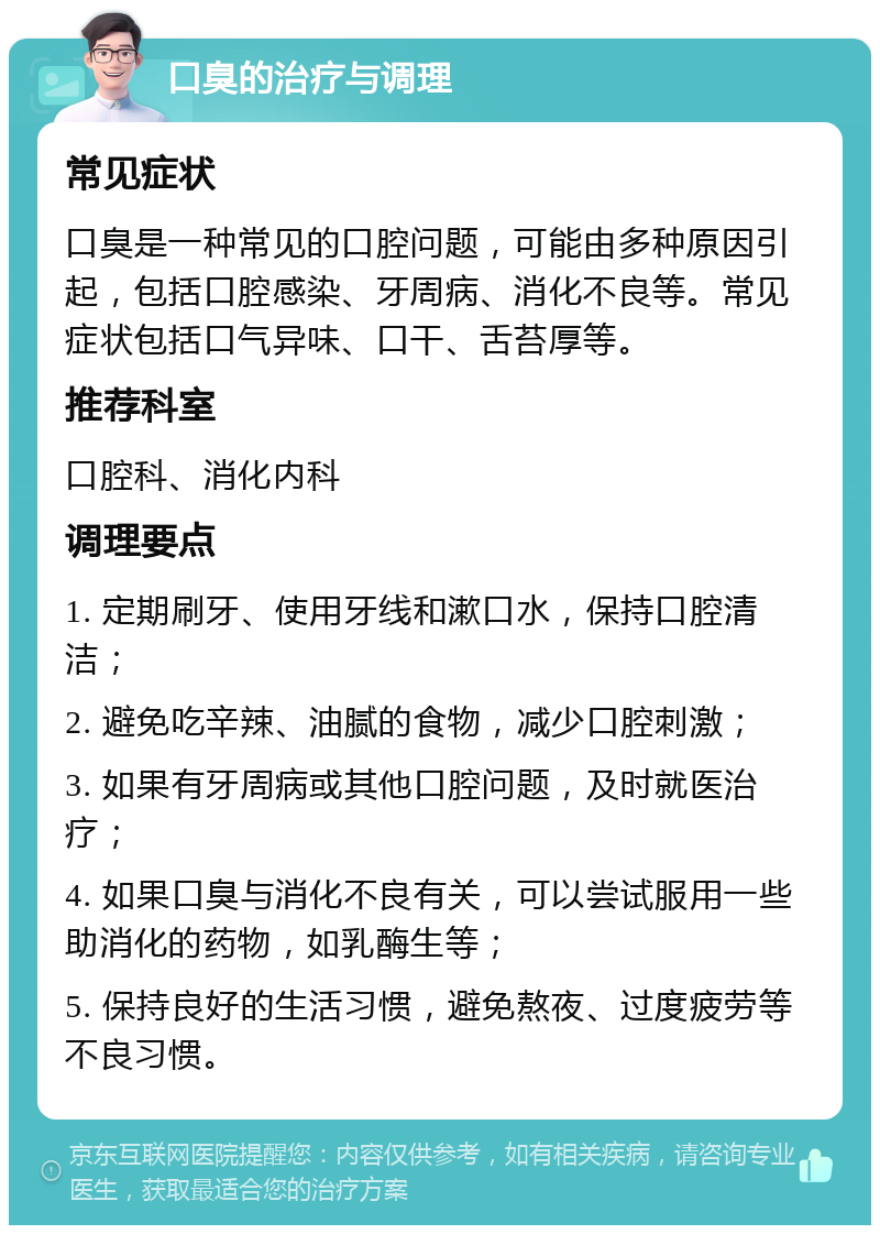 口臭的治疗与调理 常见症状 口臭是一种常见的口腔问题，可能由多种原因引起，包括口腔感染、牙周病、消化不良等。常见症状包括口气异味、口干、舌苔厚等。 推荐科室 口腔科、消化内科 调理要点 1. 定期刷牙、使用牙线和漱口水，保持口腔清洁； 2. 避免吃辛辣、油腻的食物，减少口腔刺激； 3. 如果有牙周病或其他口腔问题，及时就医治疗； 4. 如果口臭与消化不良有关，可以尝试服用一些助消化的药物，如乳酶生等； 5. 保持良好的生活习惯，避免熬夜、过度疲劳等不良习惯。