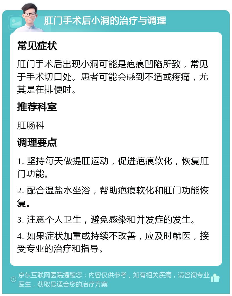 肛门手术后小洞的治疗与调理 常见症状 肛门手术后出现小洞可能是疤痕凹陷所致，常见于手术切口处。患者可能会感到不适或疼痛，尤其是在排便时。 推荐科室 肛肠科 调理要点 1. 坚持每天做提肛运动，促进疤痕软化，恢复肛门功能。 2. 配合温盐水坐浴，帮助疤痕软化和肛门功能恢复。 3. 注意个人卫生，避免感染和并发症的发生。 4. 如果症状加重或持续不改善，应及时就医，接受专业的治疗和指导。