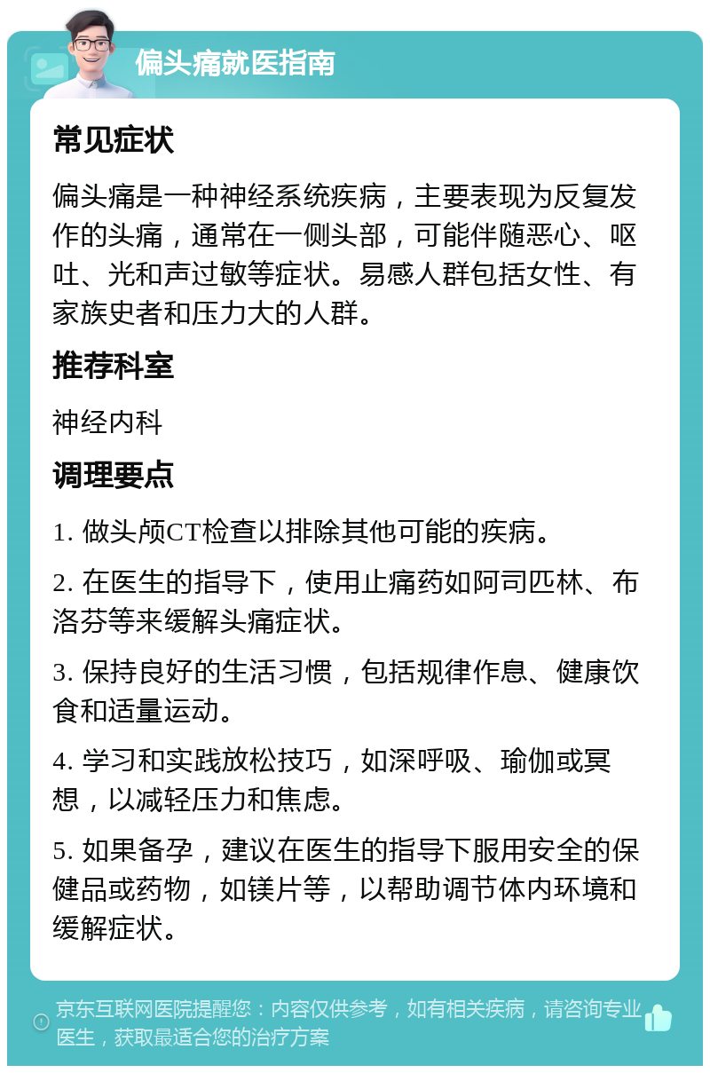 偏头痛就医指南 常见症状 偏头痛是一种神经系统疾病，主要表现为反复发作的头痛，通常在一侧头部，可能伴随恶心、呕吐、光和声过敏等症状。易感人群包括女性、有家族史者和压力大的人群。 推荐科室 神经内科 调理要点 1. 做头颅CT检查以排除其他可能的疾病。 2. 在医生的指导下，使用止痛药如阿司匹林、布洛芬等来缓解头痛症状。 3. 保持良好的生活习惯，包括规律作息、健康饮食和适量运动。 4. 学习和实践放松技巧，如深呼吸、瑜伽或冥想，以减轻压力和焦虑。 5. 如果备孕，建议在医生的指导下服用安全的保健品或药物，如镁片等，以帮助调节体内环境和缓解症状。