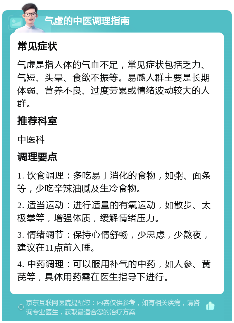 气虚的中医调理指南 常见症状 气虚是指人体的气血不足，常见症状包括乏力、气短、头晕、食欲不振等。易感人群主要是长期体弱、营养不良、过度劳累或情绪波动较大的人群。 推荐科室 中医科 调理要点 1. 饮食调理：多吃易于消化的食物，如粥、面条等，少吃辛辣油腻及生冷食物。 2. 适当运动：进行适量的有氧运动，如散步、太极拳等，增强体质，缓解情绪压力。 3. 情绪调节：保持心情舒畅，少思虑，少熬夜，建议在11点前入睡。 4. 中药调理：可以服用补气的中药，如人参、黄芪等，具体用药需在医生指导下进行。