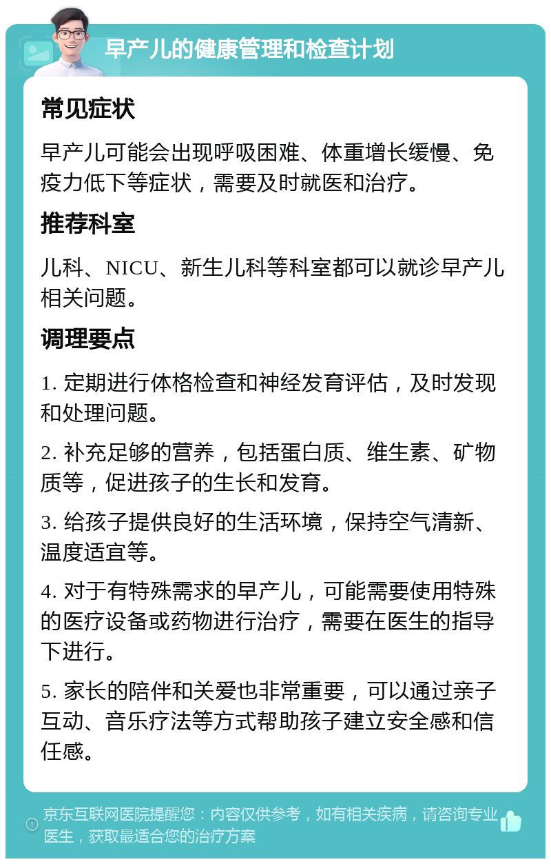 早产儿的健康管理和检查计划 常见症状 早产儿可能会出现呼吸困难、体重增长缓慢、免疫力低下等症状，需要及时就医和治疗。 推荐科室 儿科、NICU、新生儿科等科室都可以就诊早产儿相关问题。 调理要点 1. 定期进行体格检查和神经发育评估，及时发现和处理问题。 2. 补充足够的营养，包括蛋白质、维生素、矿物质等，促进孩子的生长和发育。 3. 给孩子提供良好的生活环境，保持空气清新、温度适宜等。 4. 对于有特殊需求的早产儿，可能需要使用特殊的医疗设备或药物进行治疗，需要在医生的指导下进行。 5. 家长的陪伴和关爱也非常重要，可以通过亲子互动、音乐疗法等方式帮助孩子建立安全感和信任感。