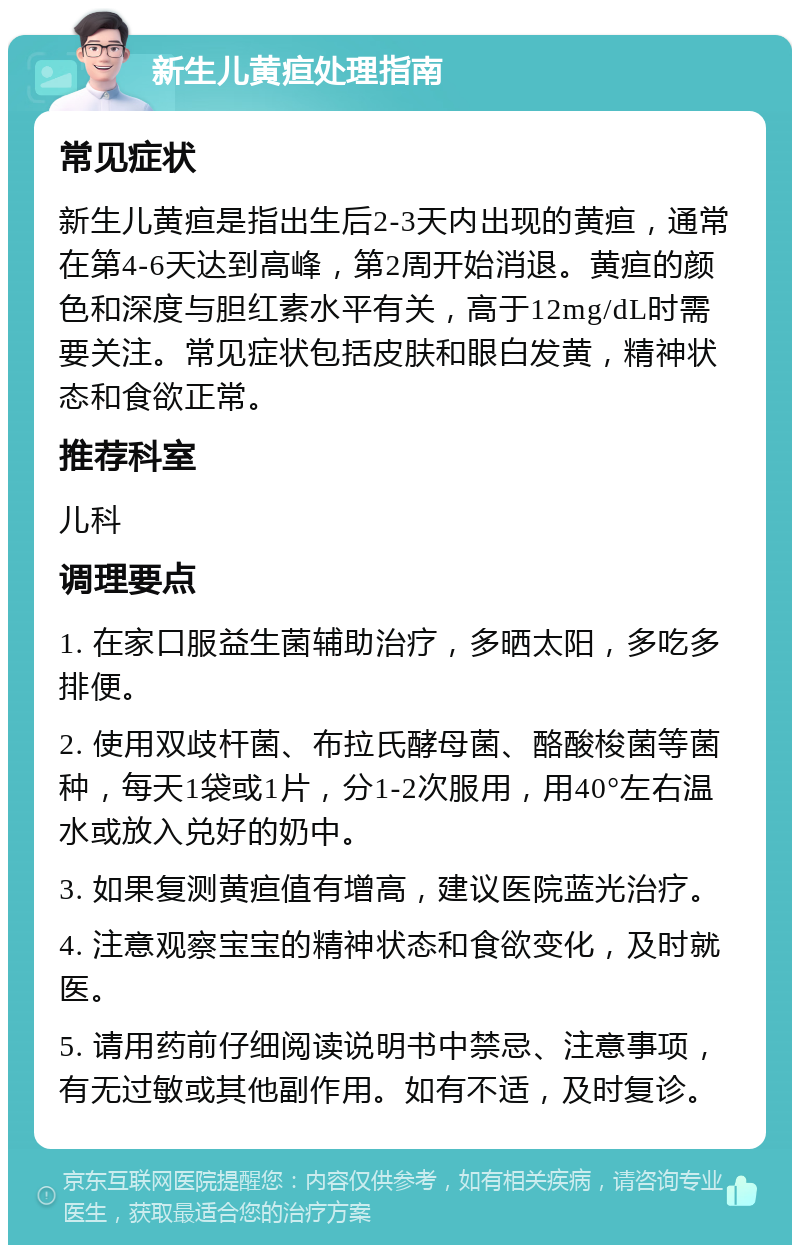 新生儿黄疸处理指南 常见症状 新生儿黄疸是指出生后2-3天内出现的黄疸，通常在第4-6天达到高峰，第2周开始消退。黄疸的颜色和深度与胆红素水平有关，高于12mg/dL时需要关注。常见症状包括皮肤和眼白发黄，精神状态和食欲正常。 推荐科室 儿科 调理要点 1. 在家口服益生菌辅助治疗，多晒太阳，多吃多排便。 2. 使用双歧杆菌、布拉氏酵母菌、酪酸梭菌等菌种，每天1袋或1片，分1-2次服用，用40°左右温水或放入兑好的奶中。 3. 如果复测黄疸值有增高，建议医院蓝光治疗。 4. 注意观察宝宝的精神状态和食欲变化，及时就医。 5. 请用药前仔细阅读说明书中禁忌、注意事项，有无过敏或其他副作用。如有不适，及时复诊。