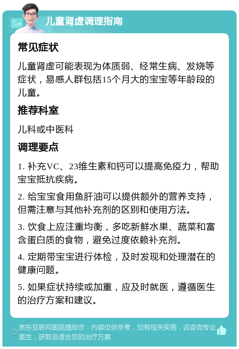 儿童肾虚调理指南 常见症状 儿童肾虚可能表现为体质弱、经常生病、发烧等症状，易感人群包括15个月大的宝宝等年龄段的儿童。 推荐科室 儿科或中医科 调理要点 1. 补充VC、23维生素和钙可以提高免疫力，帮助宝宝抵抗疾病。 2. 给宝宝食用鱼肝油可以提供额外的营养支持，但需注意与其他补充剂的区别和使用方法。 3. 饮食上应注重均衡，多吃新鲜水果、蔬菜和富含蛋白质的食物，避免过度依赖补充剂。 4. 定期带宝宝进行体检，及时发现和处理潜在的健康问题。 5. 如果症状持续或加重，应及时就医，遵循医生的治疗方案和建议。