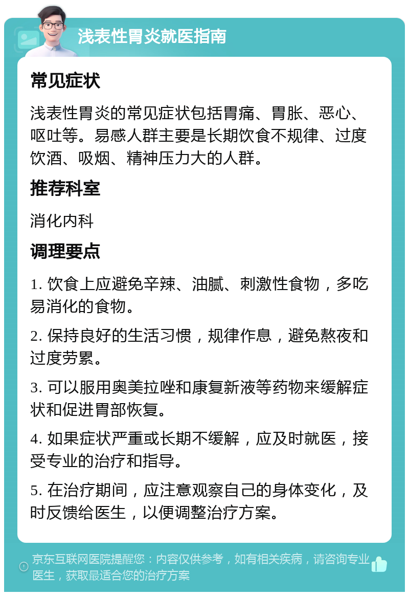 浅表性胃炎就医指南 常见症状 浅表性胃炎的常见症状包括胃痛、胃胀、恶心、呕吐等。易感人群主要是长期饮食不规律、过度饮酒、吸烟、精神压力大的人群。 推荐科室 消化内科 调理要点 1. 饮食上应避免辛辣、油腻、刺激性食物，多吃易消化的食物。 2. 保持良好的生活习惯，规律作息，避免熬夜和过度劳累。 3. 可以服用奥美拉唑和康复新液等药物来缓解症状和促进胃部恢复。 4. 如果症状严重或长期不缓解，应及时就医，接受专业的治疗和指导。 5. 在治疗期间，应注意观察自己的身体变化，及时反馈给医生，以便调整治疗方案。