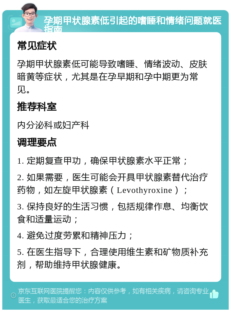 孕期甲状腺素低引起的嗜睡和情绪问题就医指南 常见症状 孕期甲状腺素低可能导致嗜睡、情绪波动、皮肤暗黄等症状，尤其是在孕早期和孕中期更为常见。 推荐科室 内分泌科或妇产科 调理要点 1. 定期复查甲功，确保甲状腺素水平正常； 2. 如果需要，医生可能会开具甲状腺素替代治疗药物，如左旋甲状腺素（Levothyroxine）； 3. 保持良好的生活习惯，包括规律作息、均衡饮食和适量运动； 4. 避免过度劳累和精神压力； 5. 在医生指导下，合理使用维生素和矿物质补充剂，帮助维持甲状腺健康。