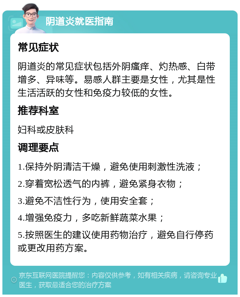 阴道炎就医指南 常见症状 阴道炎的常见症状包括外阴瘙痒、灼热感、白带增多、异味等。易感人群主要是女性，尤其是性生活活跃的女性和免疫力较低的女性。 推荐科室 妇科或皮肤科 调理要点 1.保持外阴清洁干燥，避免使用刺激性洗液； 2.穿着宽松透气的内裤，避免紧身衣物； 3.避免不洁性行为，使用安全套； 4.增强免疫力，多吃新鲜蔬菜水果； 5.按照医生的建议使用药物治疗，避免自行停药或更改用药方案。