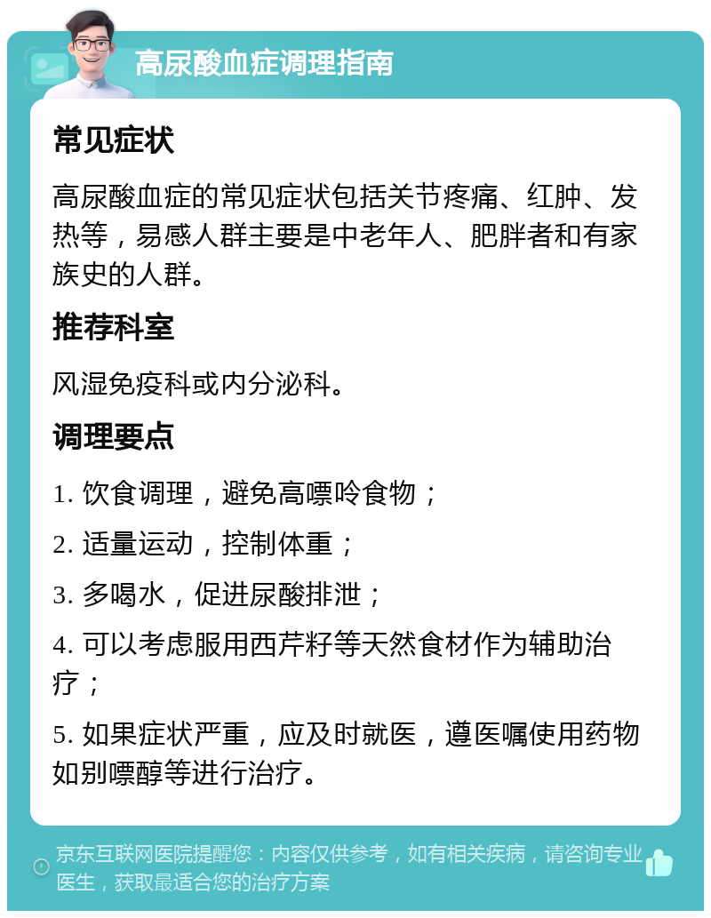 高尿酸血症调理指南 常见症状 高尿酸血症的常见症状包括关节疼痛、红肿、发热等，易感人群主要是中老年人、肥胖者和有家族史的人群。 推荐科室 风湿免疫科或内分泌科。 调理要点 1. 饮食调理，避免高嘌呤食物； 2. 适量运动，控制体重； 3. 多喝水，促进尿酸排泄； 4. 可以考虑服用西芹籽等天然食材作为辅助治疗； 5. 如果症状严重，应及时就医，遵医嘱使用药物如别嘌醇等进行治疗。