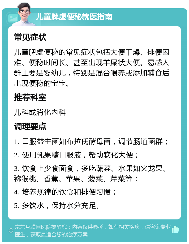 儿童脾虚便秘就医指南 常见症状 儿童脾虚便秘的常见症状包括大便干燥、排便困难、便秘时间长、甚至出现羊屎状大便。易感人群主要是婴幼儿，特别是混合喂养或添加辅食后出现便秘的宝宝。 推荐科室 儿科或消化内科 调理要点 1. 口服益生菌如布拉氏酵母菌，调节肠道菌群； 2. 使用乳果糖口服液，帮助软化大便； 3. 饮食上少食面食，多吃蔬菜、水果如火龙果、猕猴桃、香蕉、苹果、菠菜、芹菜等； 4. 培养规律的饮食和排便习惯； 5. 多饮水，保持水分充足。