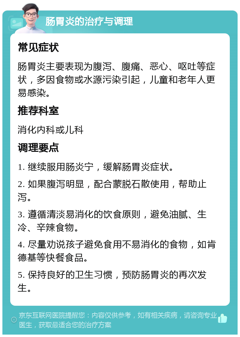 肠胃炎的治疗与调理 常见症状 肠胃炎主要表现为腹泻、腹痛、恶心、呕吐等症状，多因食物或水源污染引起，儿童和老年人更易感染。 推荐科室 消化内科或儿科 调理要点 1. 继续服用肠炎宁，缓解肠胃炎症状。 2. 如果腹泻明显，配合蒙脱石散使用，帮助止泻。 3. 遵循清淡易消化的饮食原则，避免油腻、生冷、辛辣食物。 4. 尽量劝说孩子避免食用不易消化的食物，如肯德基等快餐食品。 5. 保持良好的卫生习惯，预防肠胃炎的再次发生。