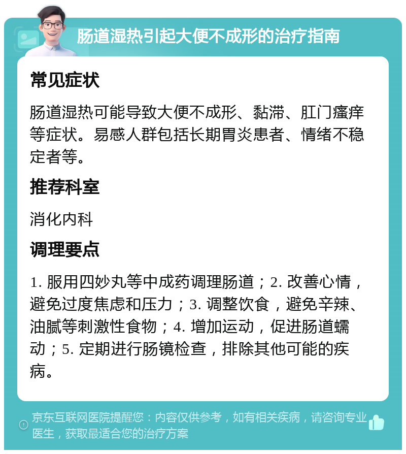 肠道湿热引起大便不成形的治疗指南 常见症状 肠道湿热可能导致大便不成形、黏滞、肛门瘙痒等症状。易感人群包括长期胃炎患者、情绪不稳定者等。 推荐科室 消化内科 调理要点 1. 服用四妙丸等中成药调理肠道；2. 改善心情，避免过度焦虑和压力；3. 调整饮食，避免辛辣、油腻等刺激性食物；4. 增加运动，促进肠道蠕动；5. 定期进行肠镜检查，排除其他可能的疾病。