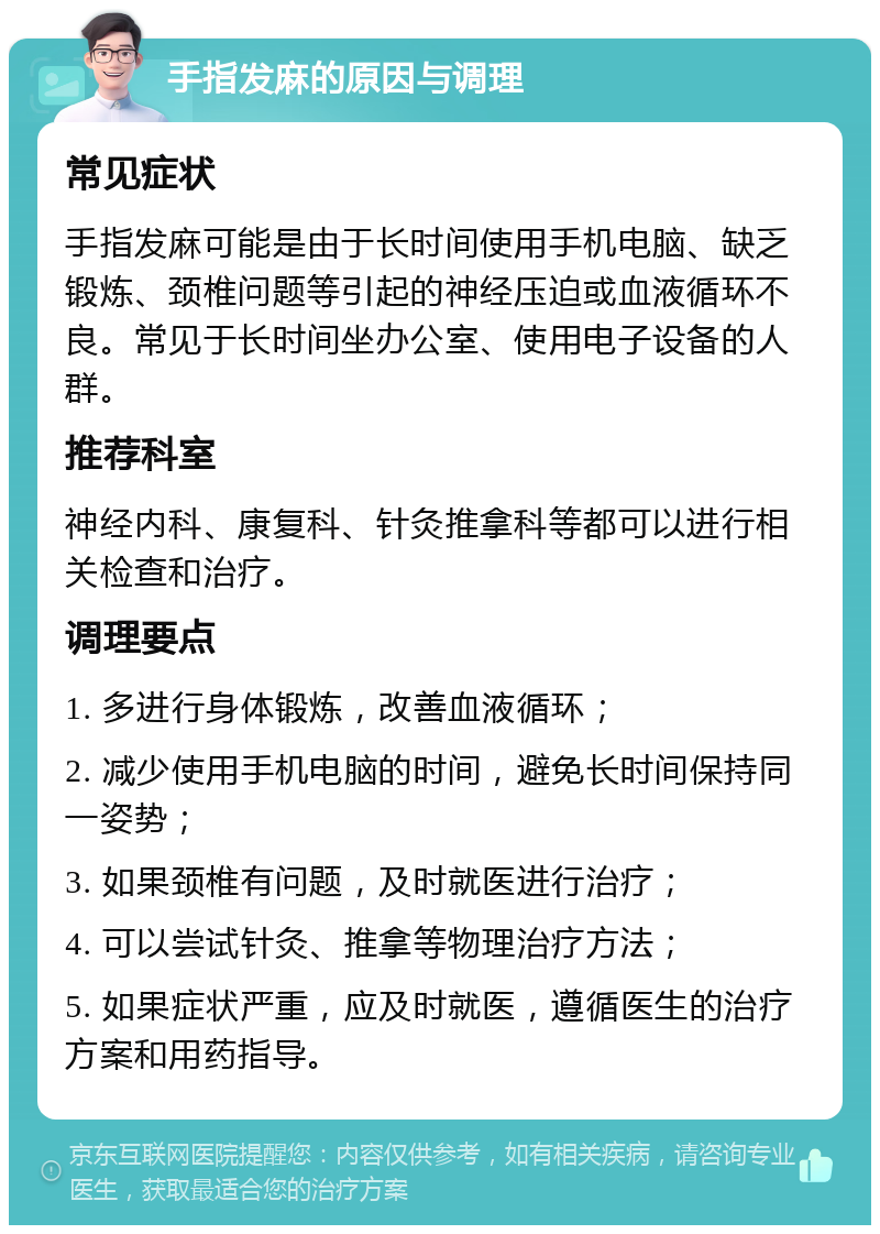 手指发麻的原因与调理 常见症状 手指发麻可能是由于长时间使用手机电脑、缺乏锻炼、颈椎问题等引起的神经压迫或血液循环不良。常见于长时间坐办公室、使用电子设备的人群。 推荐科室 神经内科、康复科、针灸推拿科等都可以进行相关检查和治疗。 调理要点 1. 多进行身体锻炼，改善血液循环； 2. 减少使用手机电脑的时间，避免长时间保持同一姿势； 3. 如果颈椎有问题，及时就医进行治疗； 4. 可以尝试针灸、推拿等物理治疗方法； 5. 如果症状严重，应及时就医，遵循医生的治疗方案和用药指导。