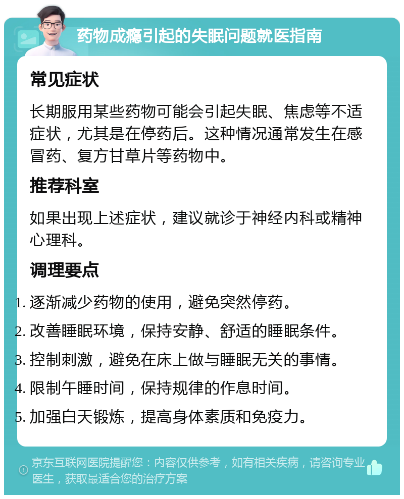 药物成瘾引起的失眠问题就医指南 常见症状 长期服用某些药物可能会引起失眠、焦虑等不适症状，尤其是在停药后。这种情况通常发生在感冒药、复方甘草片等药物中。 推荐科室 如果出现上述症状，建议就诊于神经内科或精神心理科。 调理要点 逐渐减少药物的使用，避免突然停药。 改善睡眠环境，保持安静、舒适的睡眠条件。 控制刺激，避免在床上做与睡眠无关的事情。 限制午睡时间，保持规律的作息时间。 加强白天锻炼，提高身体素质和免疫力。