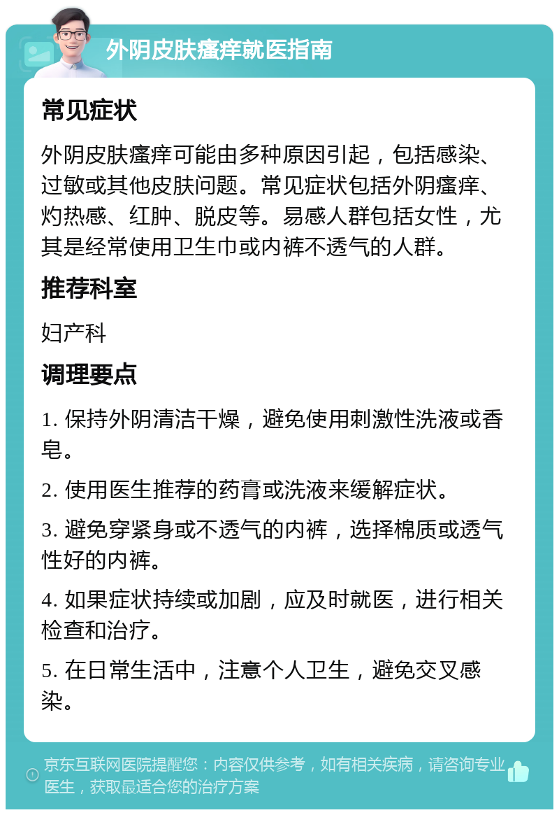 外阴皮肤瘙痒就医指南 常见症状 外阴皮肤瘙痒可能由多种原因引起，包括感染、过敏或其他皮肤问题。常见症状包括外阴瘙痒、灼热感、红肿、脱皮等。易感人群包括女性，尤其是经常使用卫生巾或内裤不透气的人群。 推荐科室 妇产科 调理要点 1. 保持外阴清洁干燥，避免使用刺激性洗液或香皂。 2. 使用医生推荐的药膏或洗液来缓解症状。 3. 避免穿紧身或不透气的内裤，选择棉质或透气性好的内裤。 4. 如果症状持续或加剧，应及时就医，进行相关检查和治疗。 5. 在日常生活中，注意个人卫生，避免交叉感染。