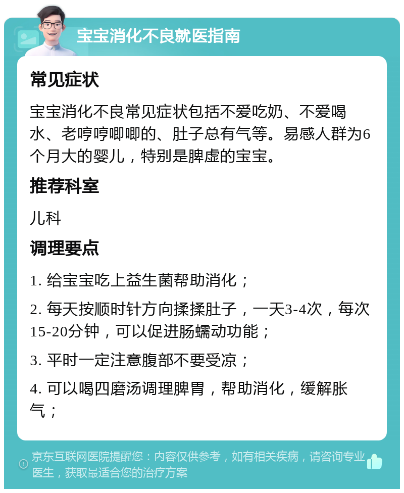 宝宝消化不良就医指南 常见症状 宝宝消化不良常见症状包括不爱吃奶、不爱喝水、老哼哼唧唧的、肚子总有气等。易感人群为6个月大的婴儿，特别是脾虚的宝宝。 推荐科室 儿科 调理要点 1. 给宝宝吃上益生菌帮助消化； 2. 每天按顺时针方向揉揉肚子，一天3-4次，每次15-20分钟，可以促进肠蠕动功能； 3. 平时一定注意腹部不要受凉； 4. 可以喝四磨汤调理脾胃，帮助消化，缓解胀气；