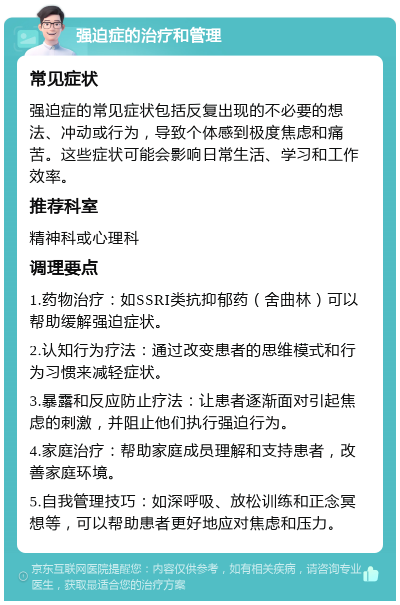 强迫症的治疗和管理 常见症状 强迫症的常见症状包括反复出现的不必要的想法、冲动或行为，导致个体感到极度焦虑和痛苦。这些症状可能会影响日常生活、学习和工作效率。 推荐科室 精神科或心理科 调理要点 1.药物治疗：如SSRI类抗抑郁药（舍曲林）可以帮助缓解强迫症状。 2.认知行为疗法：通过改变患者的思维模式和行为习惯来减轻症状。 3.暴露和反应防止疗法：让患者逐渐面对引起焦虑的刺激，并阻止他们执行强迫行为。 4.家庭治疗：帮助家庭成员理解和支持患者，改善家庭环境。 5.自我管理技巧：如深呼吸、放松训练和正念冥想等，可以帮助患者更好地应对焦虑和压力。