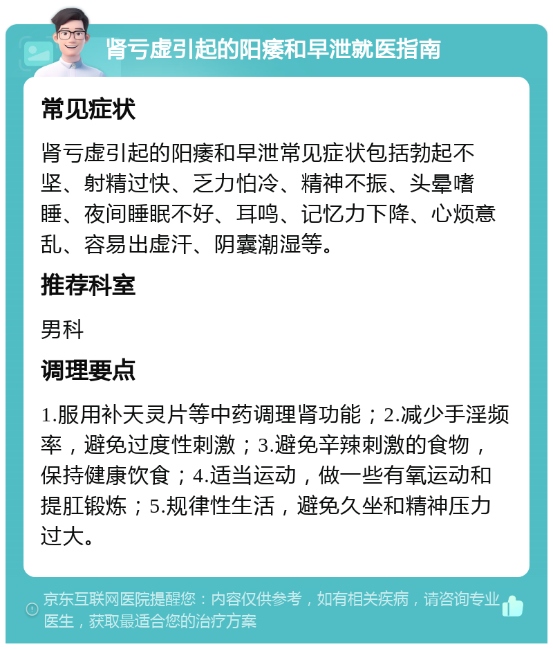 肾亏虚引起的阳痿和早泄就医指南 常见症状 肾亏虚引起的阳痿和早泄常见症状包括勃起不坚、射精过快、乏力怕冷、精神不振、头晕嗜睡、夜间睡眠不好、耳鸣、记忆力下降、心烦意乱、容易出虚汗、阴囊潮湿等。 推荐科室 男科 调理要点 1.服用补天灵片等中药调理肾功能；2.减少手淫频率，避免过度性刺激；3.避免辛辣刺激的食物，保持健康饮食；4.适当运动，做一些有氧运动和提肛锻炼；5.规律性生活，避免久坐和精神压力过大。