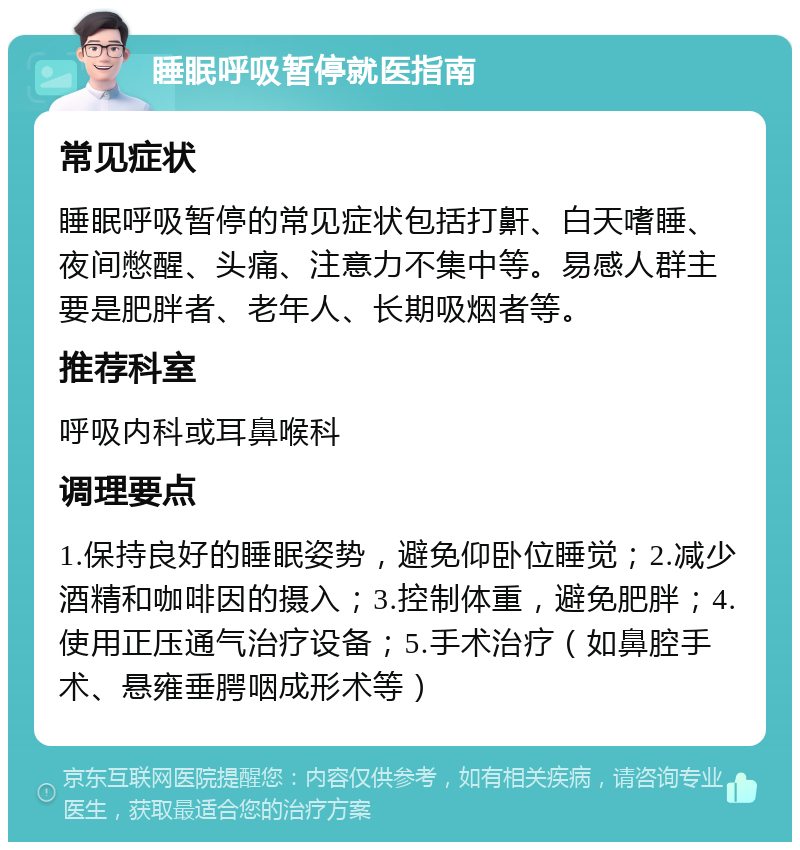 睡眠呼吸暂停就医指南 常见症状 睡眠呼吸暂停的常见症状包括打鼾、白天嗜睡、夜间憋醒、头痛、注意力不集中等。易感人群主要是肥胖者、老年人、长期吸烟者等。 推荐科室 呼吸内科或耳鼻喉科 调理要点 1.保持良好的睡眠姿势，避免仰卧位睡觉；2.减少酒精和咖啡因的摄入；3.控制体重，避免肥胖；4.使用正压通气治疗设备；5.手术治疗（如鼻腔手术、悬雍垂腭咽成形术等）